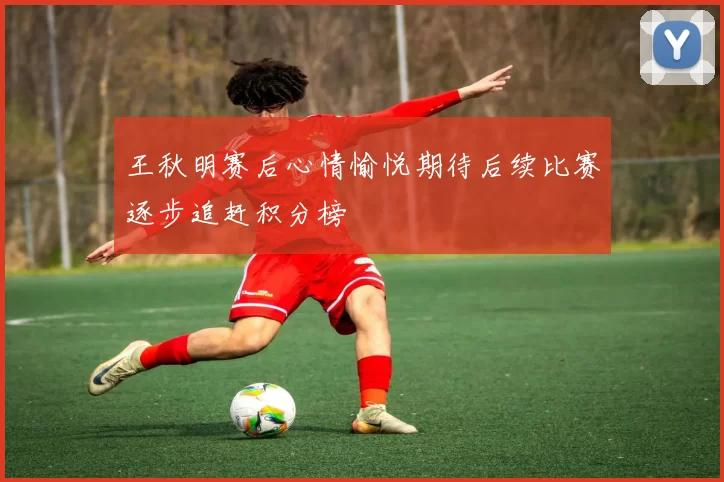 王秋明赛后心情愉悦期待后续比赛逐步追赶积分榜