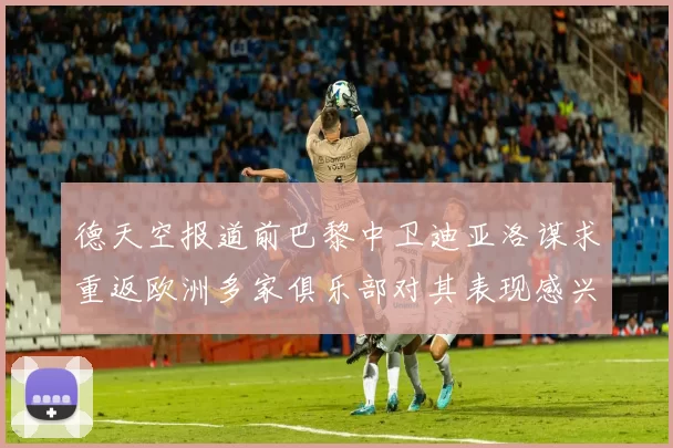 德天空报道前巴黎中卫迪亚洛谋求重返欧洲多家俱乐部对其表现感兴趣