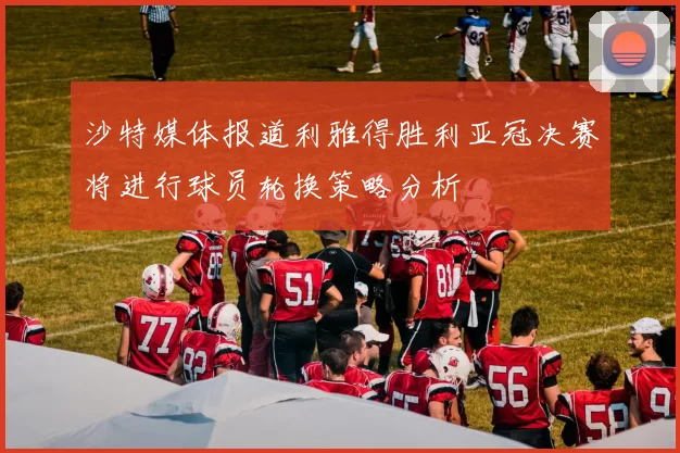 沙特媒体报道利雅得胜利亚冠决赛将进行球员轮换策略分析