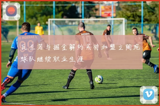 瓦兰若与掘金解约或将加盟立陶宛球队继续职业生涯
