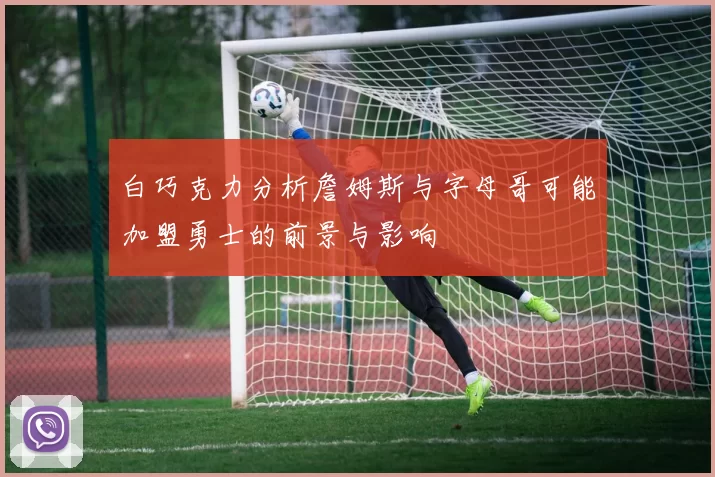 白巧克力分析詹姆斯与字母哥可能加盟勇士的前景与影响