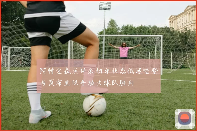 阿特金森点评米切尔状态低迷哈登与莫布里联手助力球队胜利