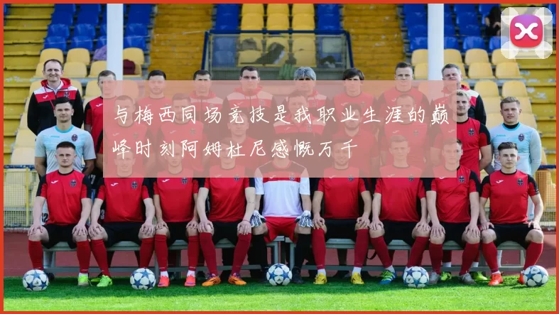 与梅西同场竞技是我职业生涯的巅峰时刻阿姆杜尼感慨万千