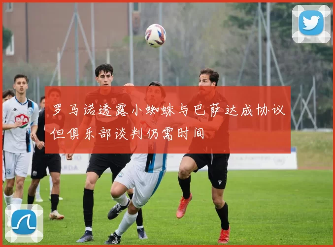 罗马诺透露小蜘蛛与巴萨达成协议但俱乐部谈判仍需时间