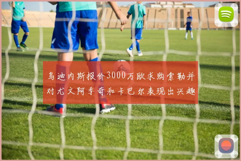 乌迪内斯报价3000万欧求购索勒并对尤文阿季奇和卡巴尔表现出兴趣