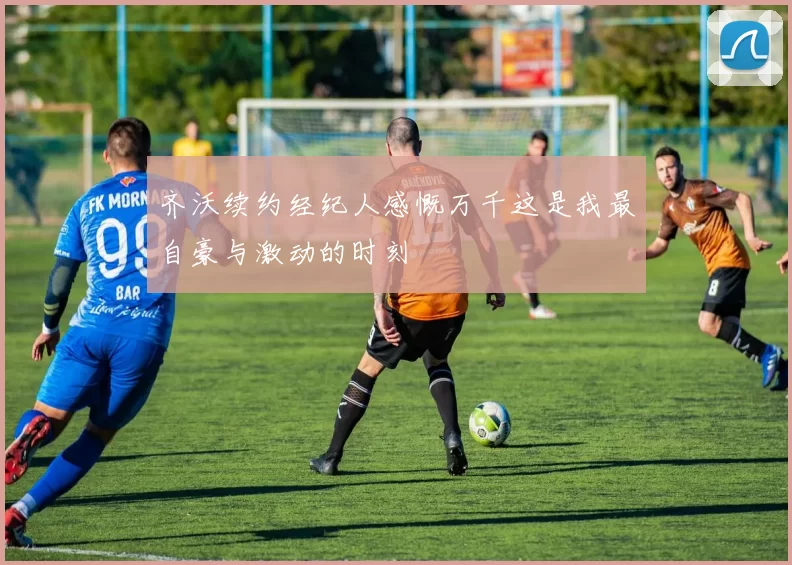 齐沃续约经纪人感慨万千这是我最自豪与激动的时刻
