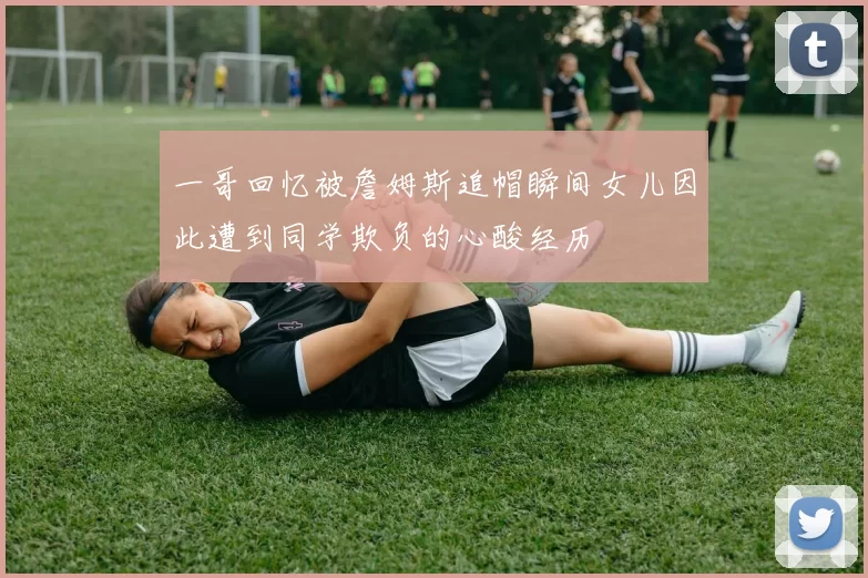一哥回忆被詹姆斯追帽瞬间女儿因此遭到同学欺负的心酸经历