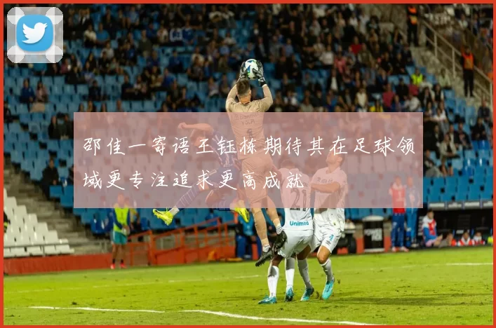 邵佳一寄语王钰栋期待其在足球领域更专注追求更高成就