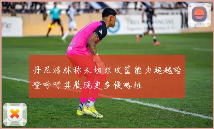 丹尼格林称米切尔攻筐能力超越哈登呼吁其展现更多侵略性